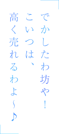 でかしたわ坊や！　こいつは、高く売れるわよ～♪